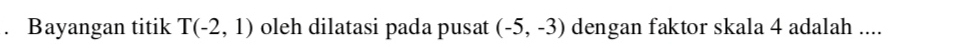 Bayangan titik T(-2,1) oleh dilatasi pada pusat (-5,-3) dengan faktor skala 4 adalah ....