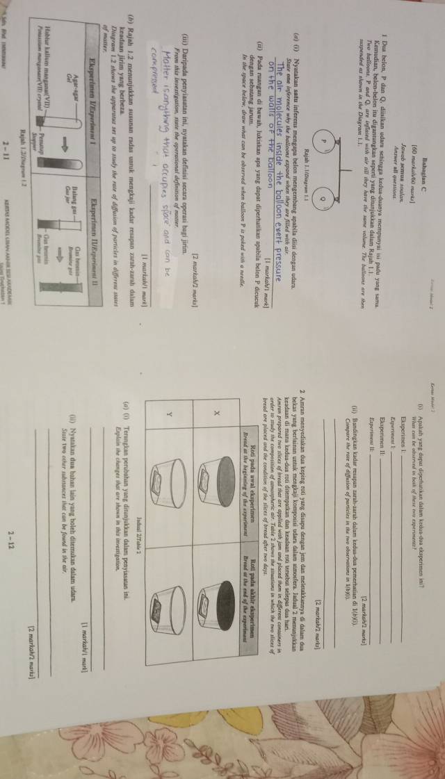 Keras Minis' 2
Bahagian C (i) Apakah yang dapai diperhatikan dalam kedua-dua eksperimen in?
[60 markal/60 marks] What can be observed is both of these rwu experiments?
Jawob semus soulan Eksperimen I_
Antwer all questions Esperoment 1_
1 Dua belon, P dan Q, diisikan udara sehingga kedua-duanya mempunyai isi padu yang sama. Eksperimen II_
Kemudian, belon-belon itu digantungkan seperti yang ditunjukkan dalam Rajah 1.I Experiment II:
Two balloons, P and Q, are inflated with air till they have the same volume. The bulloons are then [2 markah/2 marks]
suspended as shown in the Diagram 1.1. (ii) Bandingkan kadar resapan zarah-zarah dalam kedua-dua pemerhatian di 1(b)(i).
_
P Q
_
[2 markah/2 marks]
Rajah 1.1/Dizgram 1.1
(σ) (i) Nyatakan satu inferens mengapa belon mengembang apabila diisi dengan udara. 2 Amran menyediakan dua keping roti yang disapu dengan jem dan meletakkannya di dalam dua
State one inference why the balloons expand when they are filled with air bekas yang berlainan untuk mengkaji komposisi udara dalam atmosfera. Jadual 2 menunjukkan
keadaan di mana kedua-dua rotí dišempatkan dan keadaan rotí tersebut selepas dua hari.
The air molecules inside the balloon evert pressure Amran prepared two slices of bread that are applied with jam and placed them in differens containers in
order to study the composition of atmospheric air. Table 2 shows the sstuations in which the two slices of
on the walls of the balloon [1 markah/l mark] 
(ii) Pada ruangan di bawah, lukiskan apa yang dapat diperhatikan apabila belon P dicucuk
dengan sebatang jarum.
In the space below, draw what can be observed when balloon P is poked with a needle. 
[2 markah/2 marks]
(iii) Daripada penyiasatan ini, nyatakan definisi secara operasi bagi jirim.
From this investigation, state the operational definition of matter
[I markuh/1 mark]
(h) Rajah 1.2 menunjukkan susunan radas untuk mengkaji kadar resapan zarah-zarah dalam (o) (i) Terangkan perubahan yang ditunjukkan dalam penyiasatan ini.
keadaan jirim yang berbeza.
Diagram 1.2 shows the apparatus set up to study the rate of diffusion of particles in different states Explain the changes that are shown in this investigation.
of mtier
_
Eksperimen V/Experiment 1 Eksperimen II/Esperiment 11_
[l markah/l mark]
Agar-agar
Gel Reomine 201 Gax bromin- (ii) Nyatakan dua bahan lain yang boleh ditemukan dalamn udara.
.
State two other substances that can be found in the air
Hablur kalium manganat(VII) - =Cat brum
_
Ponassiun manganate(VII) crystal  Pentp Stopper Recoine pas_
Rajah 1.2/Diagrow 1.2 [2 markah/2 marks]
2-11 KEITAS MODEL UIAn An GR SES AKADeMIl
2 - 12