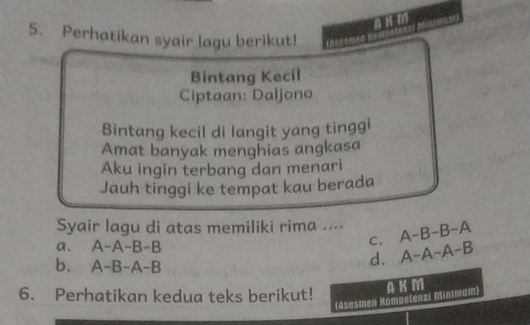 AnM
5. Perhatikan syair lagu berikut!
me
Bintang Kecil
Ciptaan: Daljono
Bintang kecil di langit yang tinggi
Amat banyak menghias angkasa
Aku ingin terbang dan menari
Jauh tinggi ke tempat kau berada
Syair lagu di atas memiliki rima ....
a. A-A-B-B
C. A-B-B-A
b. A-B-A-B
d. A-A-A-B
6. Perhatikan kedua teks berikut!
AKM
(Asesmen Kompelensi Minimum)