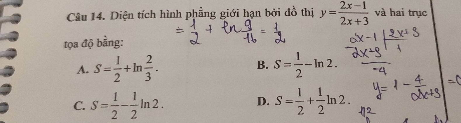 Diện tích hình phẳng giới hạn bởi đồ thị y= (2x-1)/2x+3  và hai trục
tọa độ bằng:
A. S= 1/2 +ln  2/3 .
B. S= 1/2 -ln 2.
C. S= 1/2 - 1/2 ln 2.
D. S= 1/2 + 1/2 ln 2.