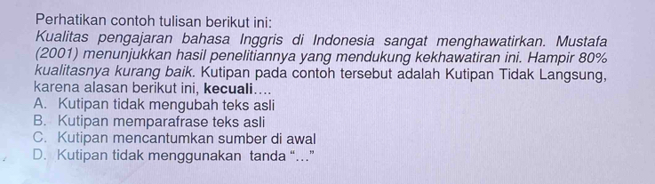 Perhatikan contoh tulisan berikut ini:
Kualitas pengajaran bahasa Inggris di Indonesia sangat menghawatirkan. Mustafa
(2001) menunjukkan hasil penelitiannya yang mendukung kekhawatiran ini. Hampir 80%
kualitasnya kurang baik. Kutipan pada contoh tersebut adalah Kutipan Tidak Langsung,
karena alasan berikut ini, kecuali…...
A. Kutipan tidak mengubah teks asli
B. Kutipan memparafrase teks asli
C. Kutipan mencantumkan sumber di awal
D. Kutipan tidak menggunakan tanda “…”