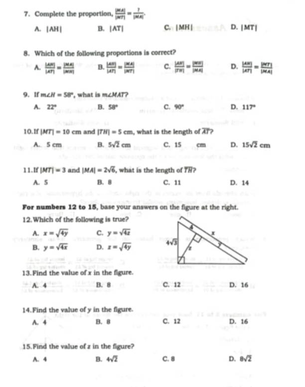 Complete the proportion,  |MA|/|MT| = ?/|MA| .
A. |AH| B. |AT| C. |MH| D. |MT|
8. Which of the following proportions is correct?
A.  |AN|/|AT| = |MA|/|MN|  B.  |AN|/|AT| = |MA|/|MT|  C.  |AN|/|TN| = |MN|/|MA|  D.  |AN|/|AT| = |MT|/|MA| 
9. If m∠ H=58° , what is m∠ MAT 2
A. 22° B. 58° C. 90° D. 117°
10.If |MT|=10cm and |TH|=5cm , what is the length of overline AT
A. 5 cm B. 5sqrt(2)cm C. 15 cm D. 15sqrt(2)cm
11. If |MT|=3 and |MA|=2sqrt(6) , what is the length of TH?
A. 5 B. 8 C. 11 D. 14
For numbers 12 to 15, base your answers on the figure at the right.
12.Which of the following is true?
A. x=sqrt(4y) C. y=sqrt(4z)
B. y=sqrt(4x) D. z=sqrt(4y)
13. Find the value of x in the figure.
A. 4 B. 8 C. 12 D. 16
14.Find the value of y in the figure.
A. 4 B. 8 C. 12 D. 16
15. Find the value of z in the figure?
A. 4 B. 4sqrt(2) C. 8 D. 8sqrt(2)