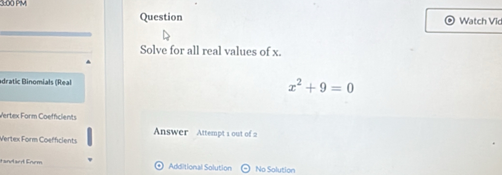 3:00 PM 
Question Watch Vid 
Solve for all real values of x. 
dratic Binomials (Real x^2+9=0
Vertex Form Coeffcients 
Answer Attempt 1 out of 2 
Vertex Form Coefficients 
tandard Form Additional Solution No Solution