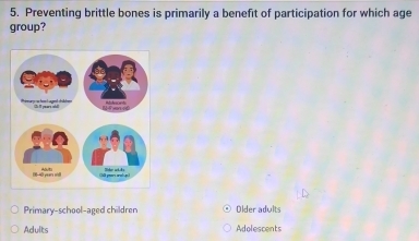 Preventing brittle bones is primarily a benefit of participation for which age
group?
Primary-school-aged children Older adults
Adults Adolescents