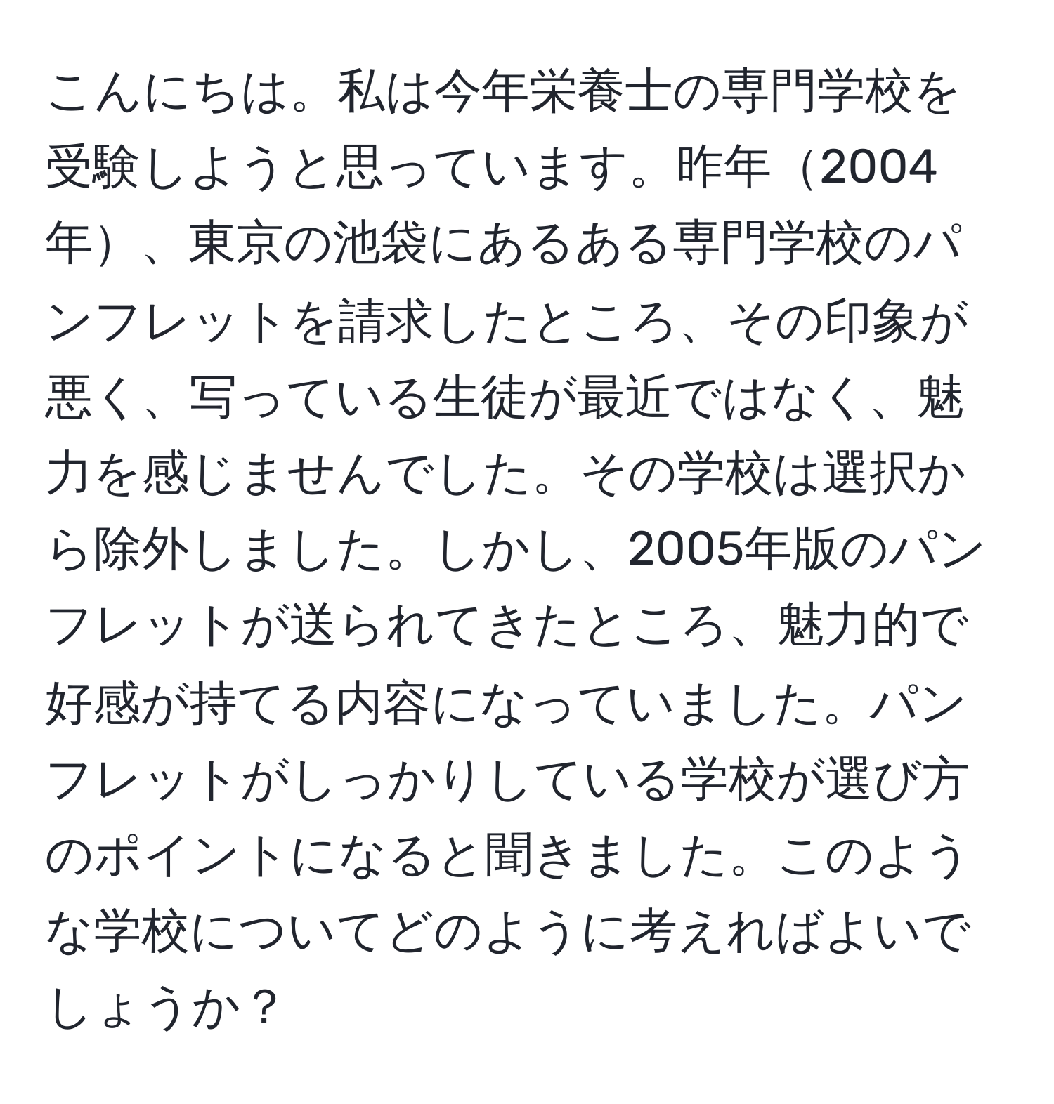 こんにちは。私は今年栄養士の専門学校を受験しようと思っています。昨年2004年、東京の池袋にあるある専門学校のパンフレットを請求したところ、その印象が悪く、写っている生徒が最近ではなく、魅力を感じませんでした。その学校は選択から除外しました。しかし、2005年版のパンフレットが送られてきたところ、魅力的で好感が持てる内容になっていました。パンフレットがしっかりしている学校が選び方のポイントになると聞きました。このような学校についてどのように考えればよいでしょうか？