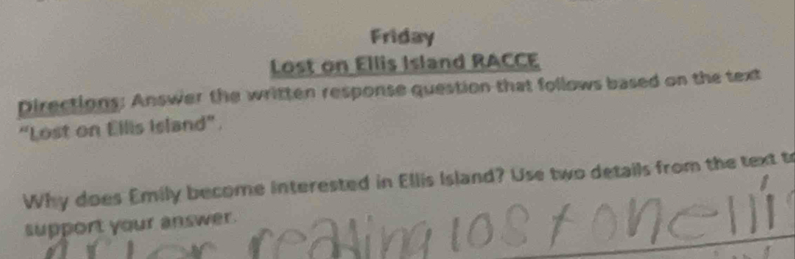 Friday 
Lost on Ellis Island RACCE 
Directions: Answer the written response question that follows based on the text 
“Lost on Ellis Island”. 
Why does Emily become interested in Ellis Island? Use two details from the text tr 
support your answer.