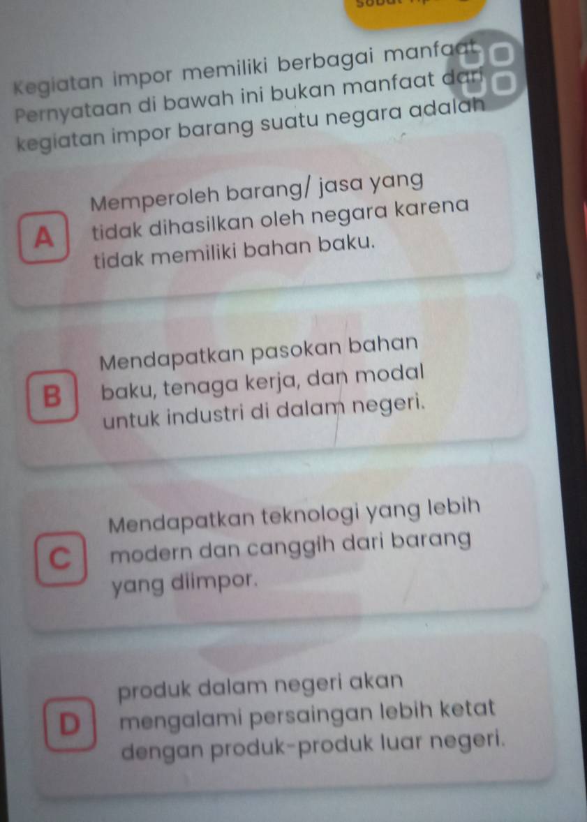 Kegiatan impor memiliki berbagai manfaat
Pernyataan di bawah ini bukan manfaat dari
kegiatan impor barang suatu negara adalah
Memperoleh barang/ jasa yang
A tidak dihasilkan oleh negara karena 
tidak memiliki bahan baku.
Mendapatkan pasokan bahan
B baku, tenaga kerja, dan modal
untuk industri di dalam negeri.
Mendapatkan teknologi yang lebih
C modern dan canggɨh dari barang 
yang diimpor.
produk dalam negeri akan
D mengalami persɑingan lebih ketat
dengan produk-produk luar negeri.