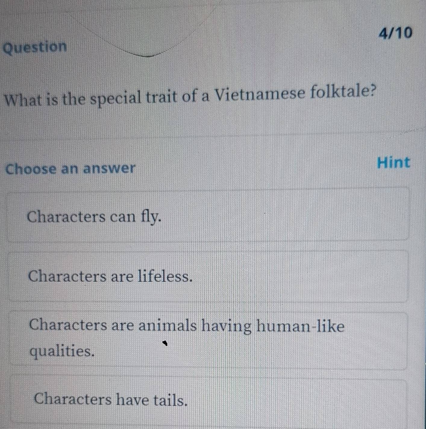 4/10
Question
What is the special trait of a Vietnamese folktale?
Choose an answer
Hint
Characters can fly.
Characters are lifeless.
Characters are animals having human-like
qualities.
Characters have tails.