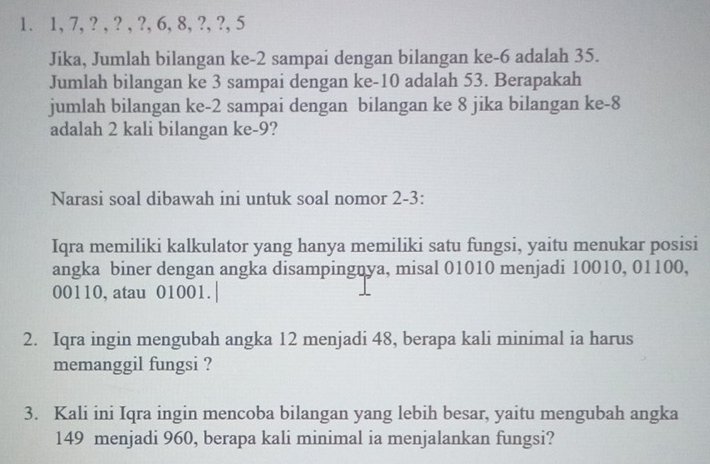 1, 7, ? , ? , ?, 6, 8, ?, ?, 5
Jika, Jumlah bilangan ke- 2 sampai dengan bilangan ke -6 adalah 35. 
Jumlah bilangan ke 3 sampai dengan ke -10 adalah 53. Berapakah 
jumlah bilangan ke -2 sampai dengan bilangan ke 8 jika bilangan ke -8
adalah 2 kali bilangan ke -9? 
Narasi soal dibawah ini untuk soal nomor 2-3: 
Iqra memiliki kalkulator yang hanya memiliki satu fungsi, yaitu menukar posisi 
angka biner dengan angka disampingnya, misal 01010 menjadi 10010, 01100,
00110, atau 01001. 
2. Iqra ingin mengubah angka 12 menjadi 48, berapa kali minimal ia harus 
memanggil fungsi ? 
3. Kali ini Iqra ingin mencoba bilangan yang lebih besar, yaitu mengubah angka
149 menjadi 960, berapa kali minimal ia menjalankan fungsi?