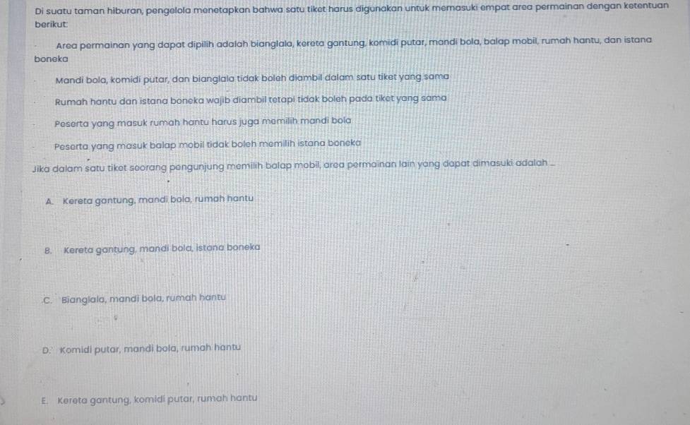 Di suatu taman hiburan, pengelola menetapkan bahwa satu tiket harus digunakan untuk memasuki empat area permainan dengan ketentuan
berikut:
Area permainan yang dapat dipilih adalah bianglala, kereta gantung, komidi putar, mandi bola, balap mobil, rumah hantu, dan istana
boneka
Mandi bola, komidi putar, dan bianglala tidak boleh diambil dalam satu tiket yang sama
Rumah hantu dan istana boneka wajib diambil tetapi tidak boleh pada tiket yang sama
Peserta yang masuk rumah hantu harus juga memilih mandi bola
Peserta yang masuk balap mobil tidak boleh memilih istana boneka
Jika dalam satu tiket seorang pengunjung memilih balap mobil, area permainan lain yang dapat dimasuki adalah _
A. Kereta gantung, mandi bola, rumah hantu
B. Kereta gantung, mandi bola, istana boneka
C. Biangiala, mandi bola, rumah hantu
D.' Komidi putar, mandi bola, rumah hantu
E. Kereta gantung, komidi putar, rumah hantu