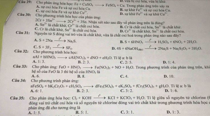 Cho phản ứng hóa học: Fe+CuSO_4to FeSO_4+Cu D. vừa bị oxi hóa, vừa bị khử
. Trong phản ứng trên xảy ra
A. sự oxi hóa Fe và sự oxi hóa Cu. B. sự khử Fe^(2+)
C. sự oxi hóa Fe và sự khử Cu^(2+), và sự oxi hóa Cu.
Câu 30:  Cho phương trình hóa học của phản ứng: D. sự khử Fe^(2+) và sự khứ Cu^(2+).
2Cr+3Sn^(2+) 2Cr^(3+)+3Sn. Nhận xét nào sau đây về phản ứng trên là đúng?
A. Sn^(2+) là chất khử, Cr^(3+) là chất oxi hóa. B. Cr là chất oxi hóa, Sn^(2+) là chất khử.
C. Cr là chất khứ, Sn^(2+) là chất oxi hóa. D. Cr^(3+) là chất khử. Sn^(2+) là chất oxi hóa
Câu 31: Nguyên tử S đóng vai trò vừa là chất khử, vừa là chất oxi hoá trong phản ứng nào sau đây?
A. S+2Naxrightarrow t°Na_2S.
B. S+6HNO_3xrightarrow t^0H_2SO_4+6NO_2+2H_2O.
C. S+3F_2xrightarrow t°SF_6. 4S+6NaOH_(4s)xrightarrow t^02Na_2S+Na_2S_2O_3+3H_2O.
D.
Câu 32: Cho phương trình hóa học:
aAl+bHNO_3_  cAl(NO_3)_3+dNO+eH_2O. Tỉ lệ a:b là
A. 1:3. B. 2:3. C. 2:5. D. 1:4.
Câu 33: Cho phản ứng: FeO+HNO_3to Fe(NO_3)_3+NO+H_2O. Trong phương trình của phản ứng trên, khi
hệ số của FeO là 3 thì hệ số của HNO_3 là
A. 6. B. 8. C. 4. D. 10.
Câu 34: Cho phương trình phản ứng:
aFeSO_4+bK_2Cr_2O_7+cH_2SO_4to dFe_2(SO_4)_3+eK_2SO_4+fCr_2(SO_4)_3+gH_2O.Tilhat ea:b là
A. 6:1. 2:3. C. 3:2. D. 1:6.
B.
Câu 35: Cho phản ứng hóa học: Cl_2+KOHxrightarrow I^0KCl+KClO_3+H_2O.  Ti lệ giữa số nguyên tử chlorine ((
đóng vai trò chất oxi hóa và số nguyên tử chlorine đóng vai trò chất khử trong phương trình hóa học ở
phản ứng đã cho tương ứng là
A. 1:5. B. 5:1. C. 3:1. D. 1:3.