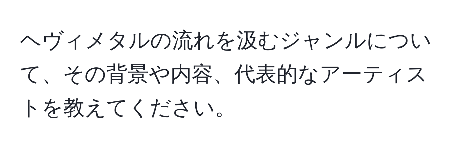 ヘヴィメタルの流れを汲むジャンルについて、その背景や内容、代表的なアーティストを教えてください。