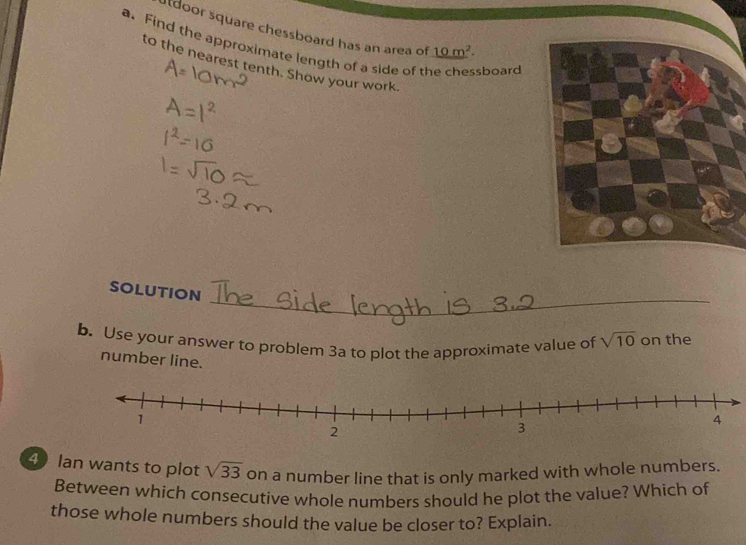 tdoor square chessboard has an area of _ 10m^2. 
a. Find the approximate length of a side of the chessboard 
to the nearest tenth. Show your work. 
_ 
SOLUTION 
b. Use your answer to problem 3a to plot the approximate value of sqrt(10) on the 
number line. 
4 Ian wants to plot sqrt(33) on a number line that is only marked with whole numbers. 
Between which consecutive whole numbers should he plot the value? Which of 
those whole numbers should the value be closer to? Explain.