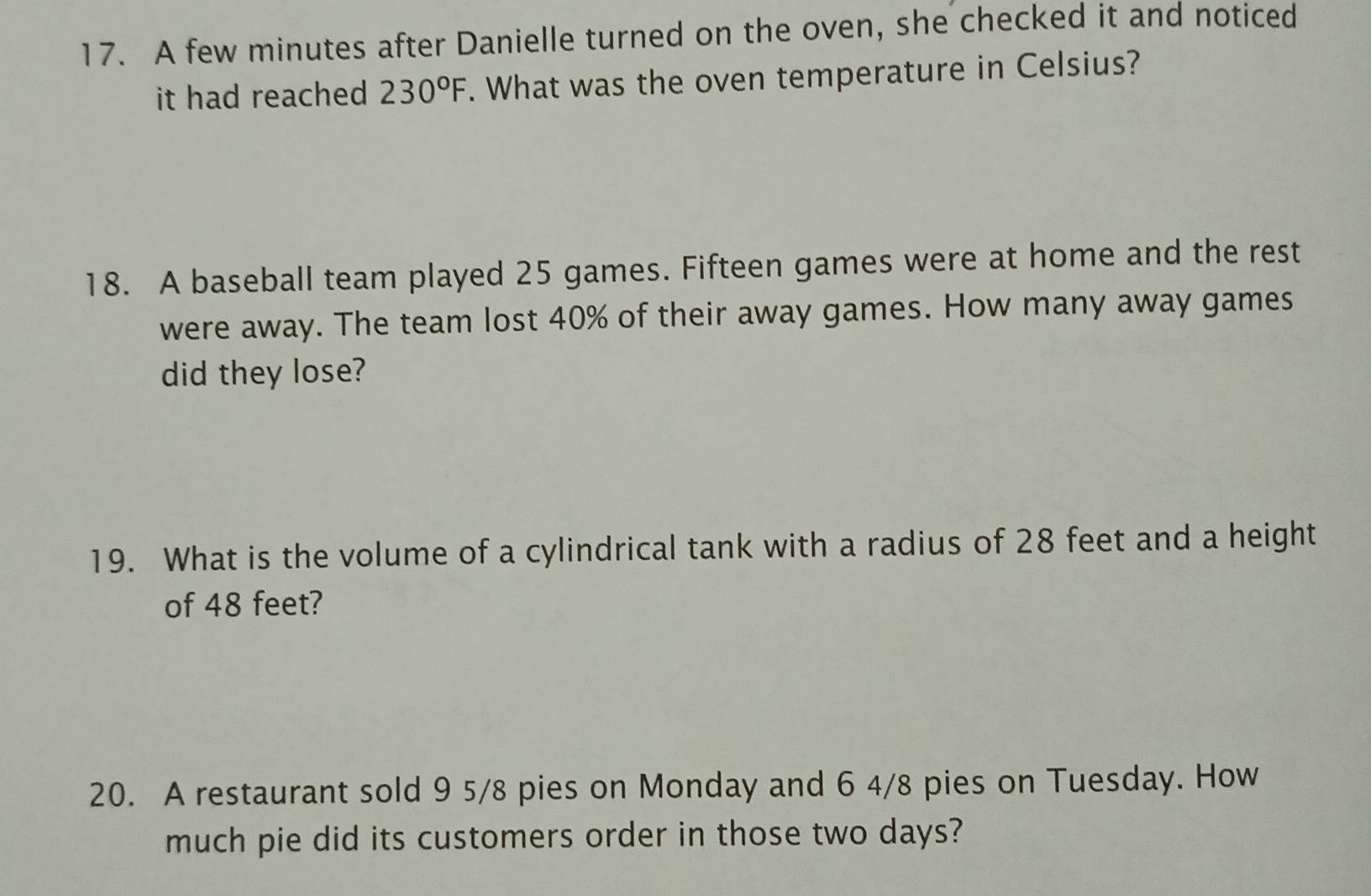 A few minutes after Danielle turned on the oven, she checked it and noticed 
it had reached 230°F. What was the oven temperature in Celsius? 
18. A baseball team played 25 games. Fifteen games were at home and the rest 
were away. The team lost 40% of their away games. How many away games 
did they lose? 
19. What is the volume of a cylindrical tank with a radius of 28 feet and a height 
of 48 feet? 
20. A restaurant sold 9 5/8 pies on Monday and 6 4/8 pies on Tuesday. How 
much pie did its customers order in those two days?