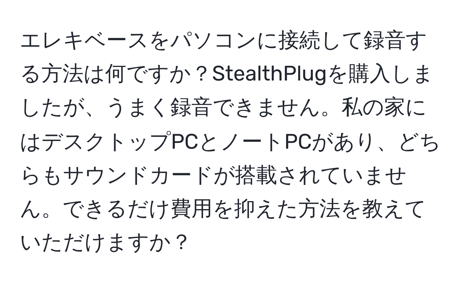 エレキベースをパソコンに接続して録音する方法は何ですか？StealthPlugを購入しましたが、うまく録音できません。私の家にはデスクトップPCとノートPCがあり、どちらもサウンドカードが搭載されていません。できるだけ費用を抑えた方法を教えていただけますか？