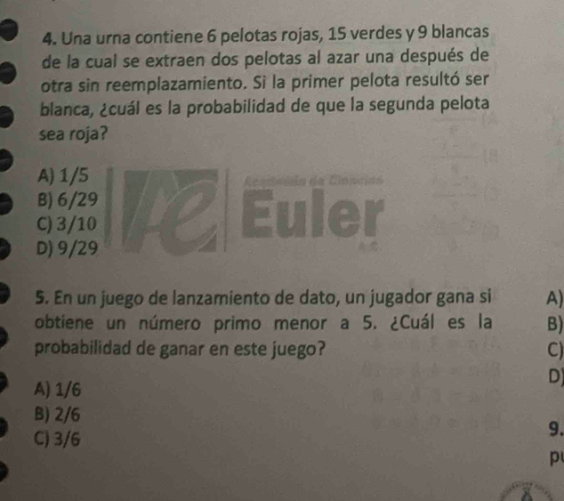 Una urna contiene 6 pelotas rojas, 15 verdes y 9 blancas
de la cual se extraen dos pelotas al azar una después de
otra sin reemplazamiento. Si la primer pelota resultó ser
blanca, ¿cuál es la probabilidad de que la segunda pelota
sea roja?
A) 1/5

B) 6/29
C) 3/10
D) 9/29
5. En un juego de lanzamiento de dato, un jugador gana si A)
obtiene un número primo menor a 5. ¿Cuál es la B)
probabilidad de ganar en este juego? C)
A) 1/6
D)
B) 2/6
C) 3/6
9.
p