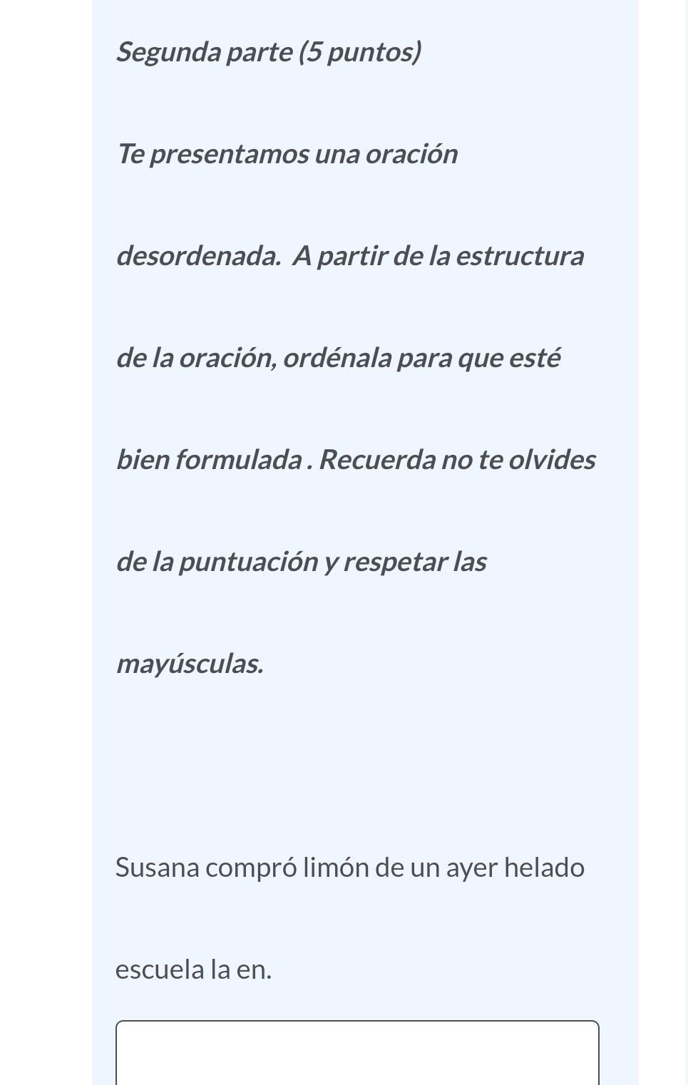 Segunda parte (5 puntos) 
Te presentamos una oración 
desordenada. A partir de la estructura 
de la oración, ordénala para que esté 
bien formulada . Recuerda no te olvides 
de la puntuación y respetar las 
mayúsculas. 
Susana compró limón de un ayer helado 
escuela la en.