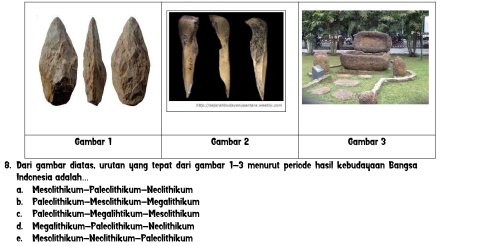 Gambar 1 Cambar 2 Gambar 3
8. Dari gambar diatas, urutan yang tepat dari gambar 1-3 menurut periode hasil kebudayaan Bangsa
Indonesia adalah
a. Mesolithikum-Paleolithikum-Neclithikum
b Paleolithikum-Mesclithikum-Megalithikum
c. Paleolithikum-Megalihtikum-Mesolithikum
d. Megalithikum-Paleclithikum-Neolithikum
e. Mesolithikum-Neclithikum-Paleclithikum