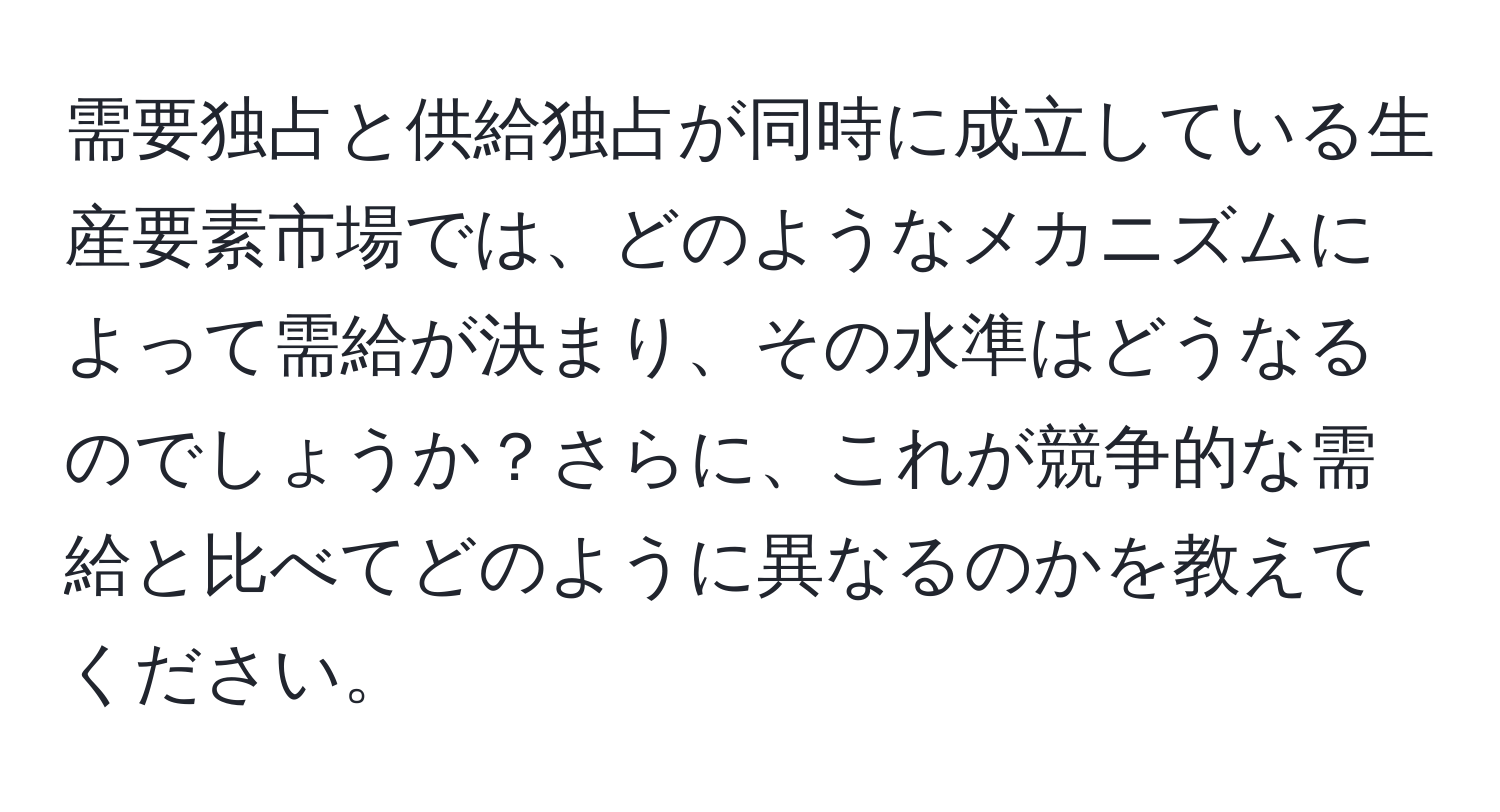 需要独占と供給独占が同時に成立している生産要素市場では、どのようなメカニズムによって需給が決まり、その水準はどうなるのでしょうか？さらに、これが競争的な需給と比べてどのように異なるのかを教えてください。