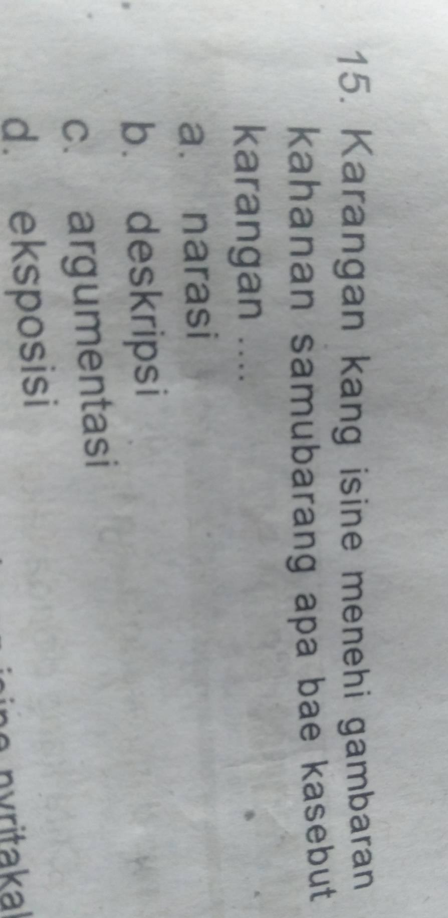 Karangan kang isine menehi gambaran
kahanan samubarang apa bae kasebut
karangan ....
a. narasi
b. deskripsi
c. argumentasi
d. eksposisi
nritakal