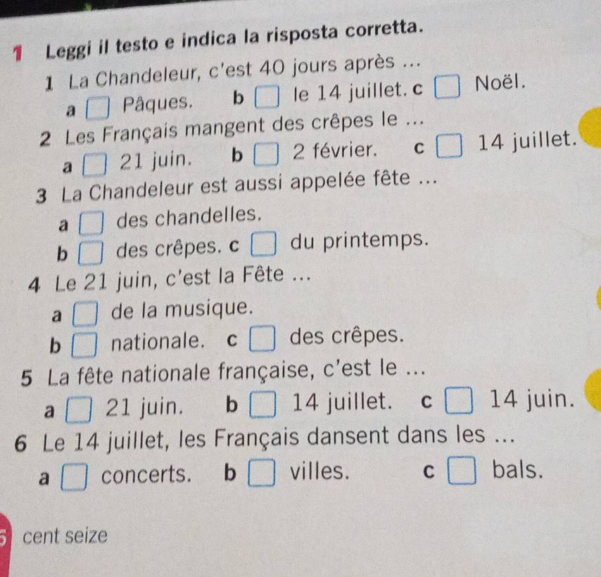 Leggi il testo e indica la risposta corretta.
1 La Chandeleur, c'est 40 jours après ...
a Pâques. b □ le 14 juillet. c □ Noël.
2 Les Français mangent des crêpes le ...
a 21 juin. b □ 2 février. C □ 14 juillet.
3 La Chandeleur est aussi appelée fête ...
a □ des chandelles.
b □ des crêpes. c □ du printemps.
4 Le 21 juin, c'est la Fête ...
a □ de la musique.
b □ nationale. c des crêpes.
5 La fête nationale française, c'est le ...
a □ 21 juin. b □ 14 juillet. C □ 14 juin.
6 Le 14 juillet, les Français dansent dans les ...
a □ concerts. b □ villes. C □ bals.
cent seize