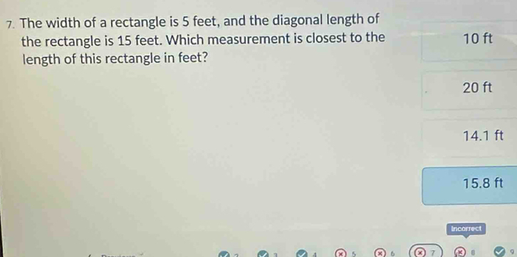 The width of a rectangle is 5 feet, and the diagonal length of
the rectangle is 15 feet. Which measurement is closest to the 10 ft
length of this rectangle in feet?
20 ft
14.1 ft
15.8 ft
Incorrect