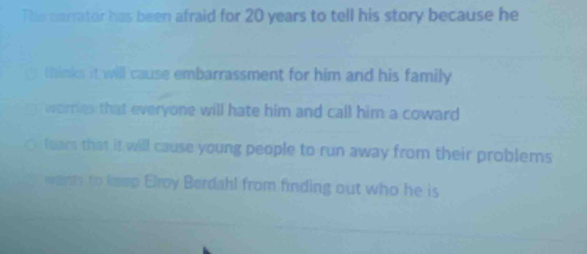 The narrator has been afraid for 20 years to tell his story because he 
thinks it will cause embarrassment for him and his family 
I worries that everyone will hate him and call him a coward 
ears that it will cause young people to run away from their problems 
wants to keep Elroy Berdahl from finding out who he is