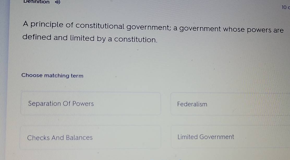 Definition 4 10c
A principle of constitutional government; a government whose powers are
defined and limited by a constitution.
Choose matching term
Separation Of Powers Federalism
Checks And Balances Limited Government