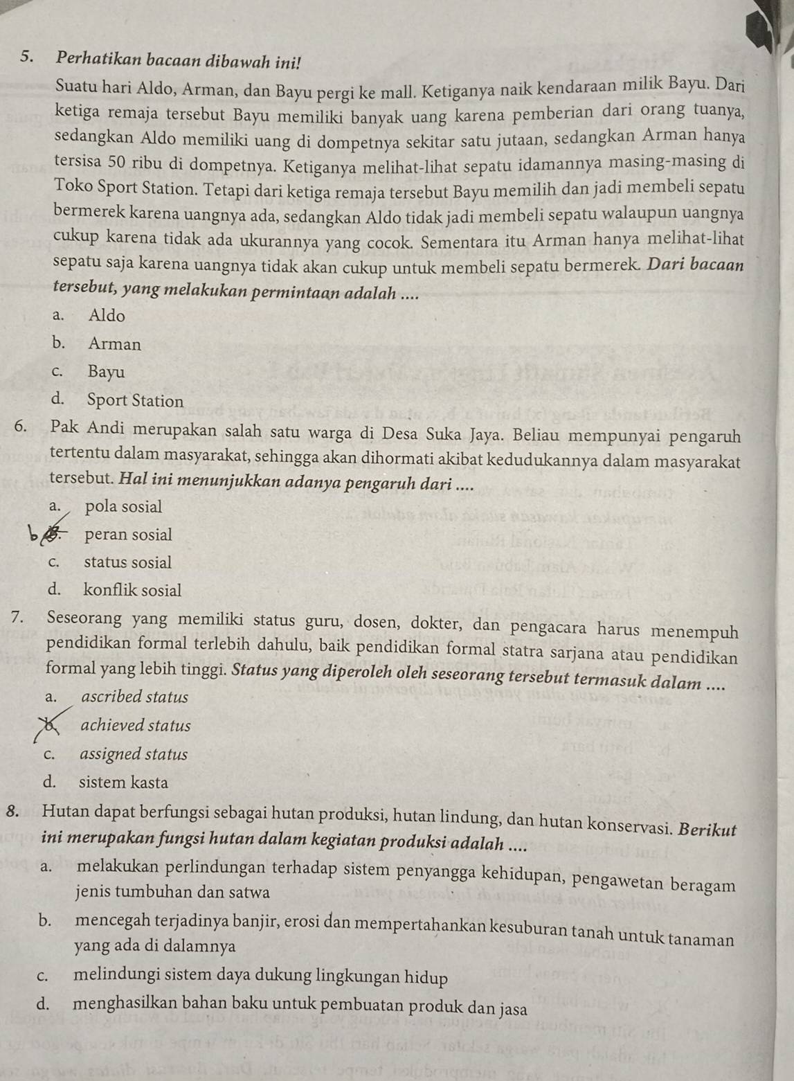 Perhatikan bacaan dibawah ini!
Suatu hari Aldo, Arman, dan Bayu pergi ke mall. Ketiganya naik kendaraan milik Bayu. Dari
ketiga remaja tersebut Bayu memiliki banyak uang karena pemberian dari orang tuanya,
sedangkan Aldo memiliki uang di dompetnya sekitar satu jutaan, sedangkan Arman hanya
tersisa 50 ribu di dompetnya. Ketiganya melihat-lihat sepatu idamannya masing-masing di
Toko Sport Station. Tetapi dari ketiga remaja tersebut Bayu memilih dan jadi membeli sepatu
bermerek karena uangnya ada, sedangkan Aldo tidak jadi membeli sepatu walaupun uangnya
cukup karena tidak ada ukurannya yang cocok. Sementara itu Arman hanya melihat-lihat
sepatu saja karena uangnya tidak akan cukup untuk membeli sepatu bermerek. Dari bacaan
tersebut, yang melakukan permintaan adalah ....
a. Aldo
b. Arman
c. Bayu
d. Sport Station
6. Pak Andi merupakan salah satu warga di Desa Suka Jaya. Beliau mempunyai pengaruh
tertentu dalam masyarakat, sehingga akan dihormati akibat kedudukannya dalam masyarakat
tersebut. Hal ini menunjukkan adanya pengaruh dari ....
a. pola sosial
B peran sosial
c. status sosial
d. konflik sosial
7. Seseorang yang memiliki status guru, dosen, dokter, dan pengacara harus menempuh
pendidikan formal terlebih dahulu, baik pendidikan formal statra sarjana atau pendidikan
formal yang lebih tinggi. Status yang diperoleh oleh seseorang tersebut termasuk dalam ....
a. ascribed status
achieved status
c. assigned status
d. sistem kasta
8. Hutan dapat berfungsi sebagai hutan produksi, hutan lindung, dan hutan konservasi. Berikut
ini merupakan fungsi hutan dalam kegiatan produksi adalah ....
a. melakukan perlindungan terhadap sistem penyangga kehidupan, pengawetan beragam
jenis tumbuhan dan satwa
b. mencegah terjadinya banjir, erosi dan mempertahankan kesuburan tanah untuk tanaman
yang ada di dalamnya
c. melindungi sistem daya dukung lingkungan hidup
d. menghasilkan bahan baku untuk pembuatan produk dan jasa