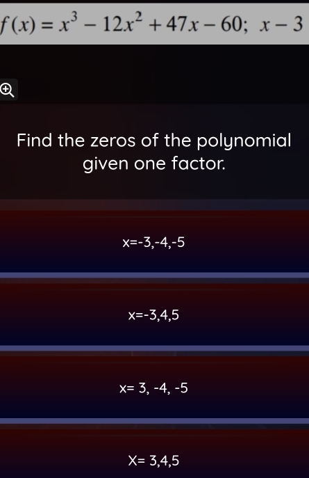 f(x)=x^3-12x^2+47x-60; x-3
Find the zeros of the polynomial
given one factor.
x=-3,-4,-5
x=-3,4,5
x=3,-4,-5
X=3,4,5