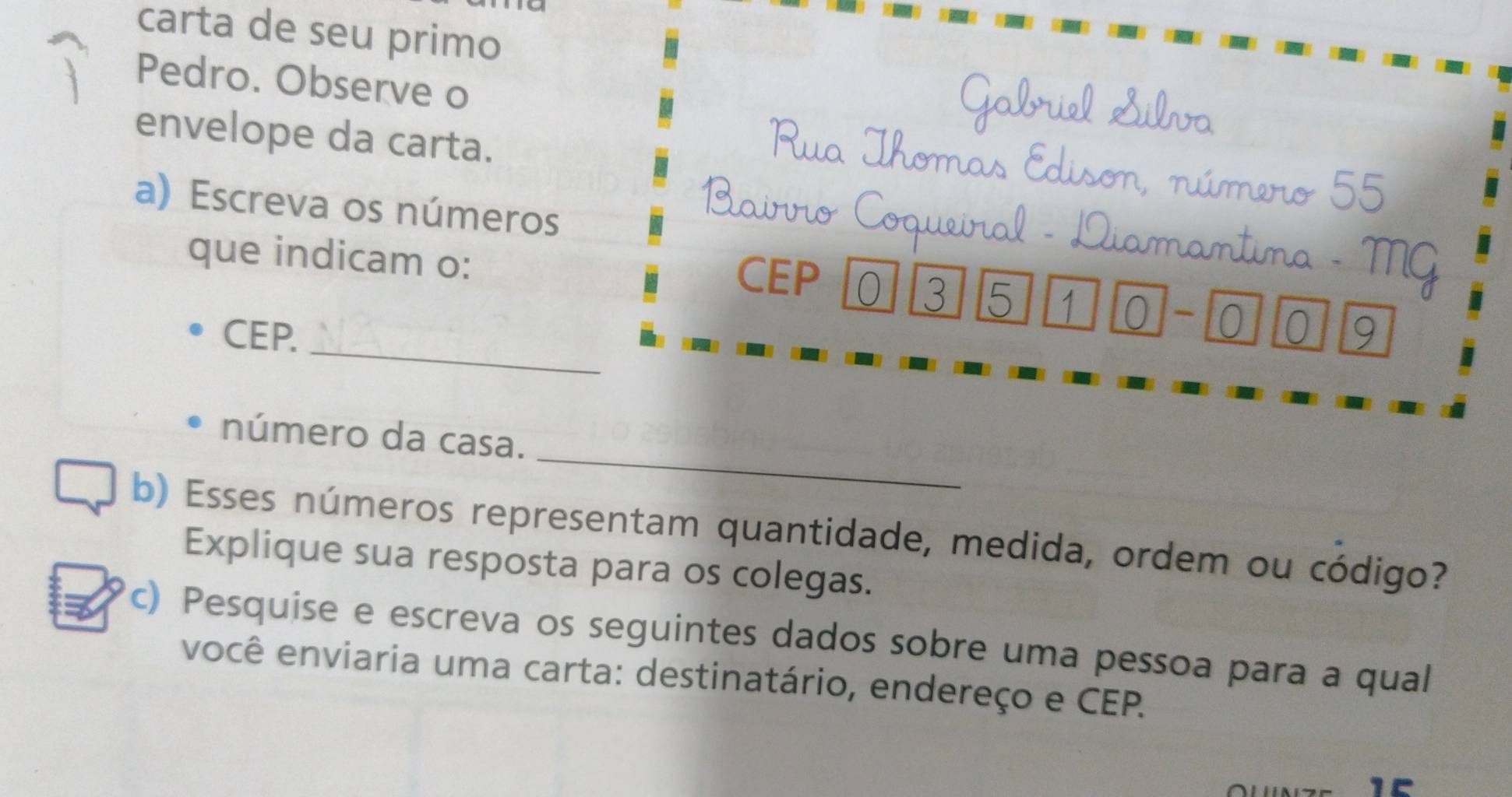 carta de seu primo 
Pedro. Observe o 
Gabriel Silva 
envelope da carta. 
homas Edison, número 55
a) Escreva os números 
Mộ 
_ 
que indicam o: CEP 10 3 5 1 0 -0 0 9
CEP. 
_ 
número da casa. 
b) Esses números representam quantidade, medida, ordem ou código? 
Explique sua resposta para os colegas. 
c) Pesquise e escreva os seguintes dados sobre uma pessoa para a qual 
você enviaria uma carta: destinatário, endereço e CEP.