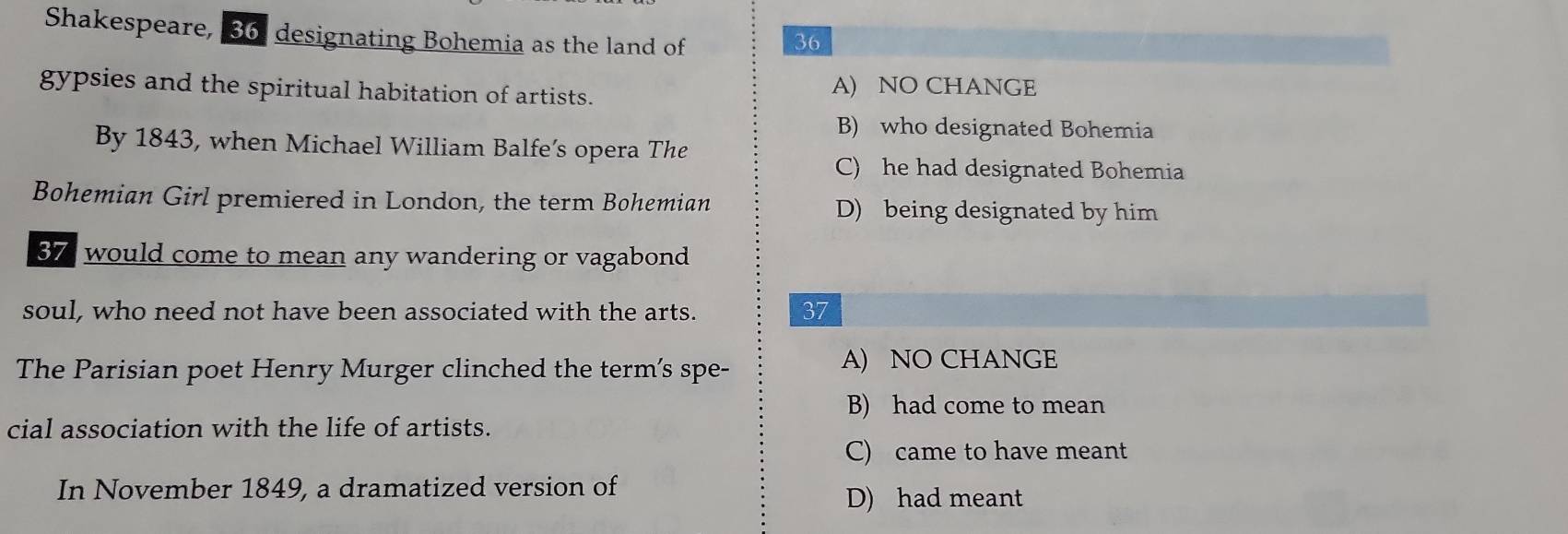 Shakespeare, 36. designating Bohemia as the land of 36
gypsies and the spiritual habitation of artists. A) NO CHANGE
B) who designated Bohemia
By 1843, when Michael William Balfe’s opera The
C) he had designated Bohemia
Bohemian Girl premiered in London, the term Bohemian D) being designated by him
37 would come to mean any wandering or vagabond
soul, who need not have been associated with the arts. 37
The Parisian poet Henry Murger clinched the term's spe-
A) NO CHANGE
B) had come to mean
cial association with the life of artists.
C) came to have meant
In November 1849, a dramatized version of
D) had meant