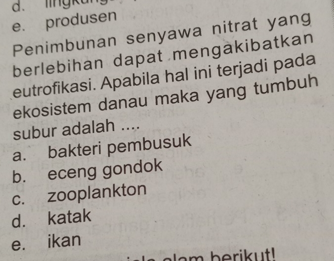 lingkun
e. produsen
Penimbunan senyawa nitrat yang
berlebihan dapat mengäkibatkan
eutrofikasi. Apabila hal ini terjadi pada
ekosistem danau maka yang tumbuh
subur adalah ....
a. bakteri pembusuk
b. eceng gondok
c. zooplankton
d. katak
e. ikan
la m berikut!