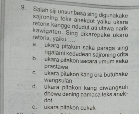 Salah siji unsur basa sing digunakake
sajroning teks anekdot yaiku ukara
retoris kanggo ndudut ati utawa narik
kawigaten. Sing dikarepake ukara
retoris, yaiku ....
a. ukara pitakon saka paraga sing
ngalami kedadean sajroning crita
b. ukara pitakon sacara umum saka
prastawa
c. ukara pitakon kang ora butuhake
wangsulan
d. ukara pitakon kang diwangsuli
dhewe dening pamaca teks anek-
dot
e. ukara pitakon cekak