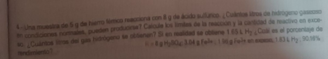 Una muestra de 5 g de hierro férrico reacciona con 8 g de ácido sulfúrico. ¿Cuántos litros de hidrógeno gaseoso 
en condiciones normales, pueden producirse? Calcule los límites de la reacción y la cantidad de reactivo en exce- 
so ¿Cuántos litros del gas hidrógeno se obtienen? Si en realidad se obliene 1.65LH_2 ¿Cual es el porcentaje de
R=8 a H_2SO_4:3.64g Fe^(3+)
rendimiento? 196g Fel+ en expeso, 1.83LH_2 , 90.16%