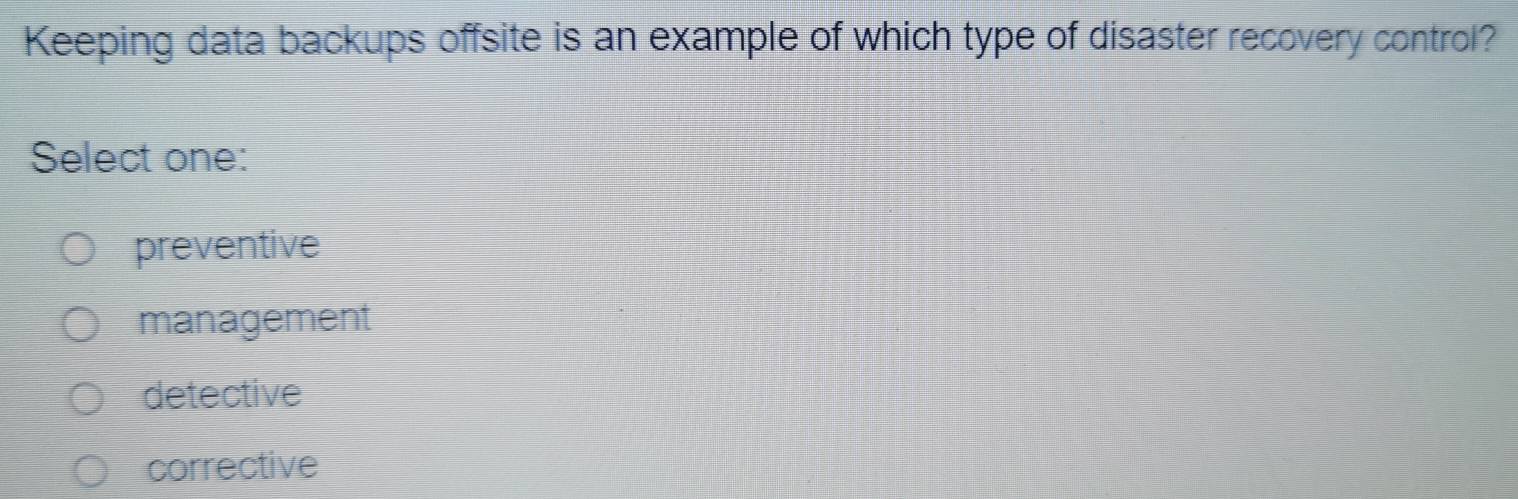 Keeping data backups offsite is an example of which type of disaster recovery control?
Select one:
preventive
management
detective
corrective