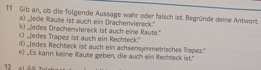 Gib an, ob die folgende Aussage wahr oder falsch ist. Begründe deine Antwort. 
a) „Jede Raute ist auch ein Drachenviereck.“ 
b) „Jedes Drachenviereck ist auch eine Raute.” 
c) „Jedes Trapez ist auch ein Rechteck.” 
d) „Jedes Rechteck ist auch ein achsensymmetrisches Trapez.“ 
e) „Es kann keine Raute geben, die auch ein Rechteck ist.“ 
12 al 88