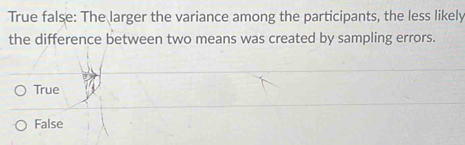 True false: The larger the variance among the participants, the less likely
the difference between two means was created by sampling errors.
True
False