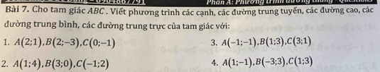 Phân A: Phương trmh au 
Bài 7. Cho tam giác ABC. Viết phương trình các cạnh, các đường trung tuyến, các đường cao, các 
đường trung bình, các đường trung trực của tam giác với: 
1. A(2;1), B(2;-3), C(0;-1) 3. A(-1;-1), B(1;3), C(3;1)
2. A(1;4), B(3;0), C(-1;2) 4. A(1;-1), B(-3;3), C(1;3)