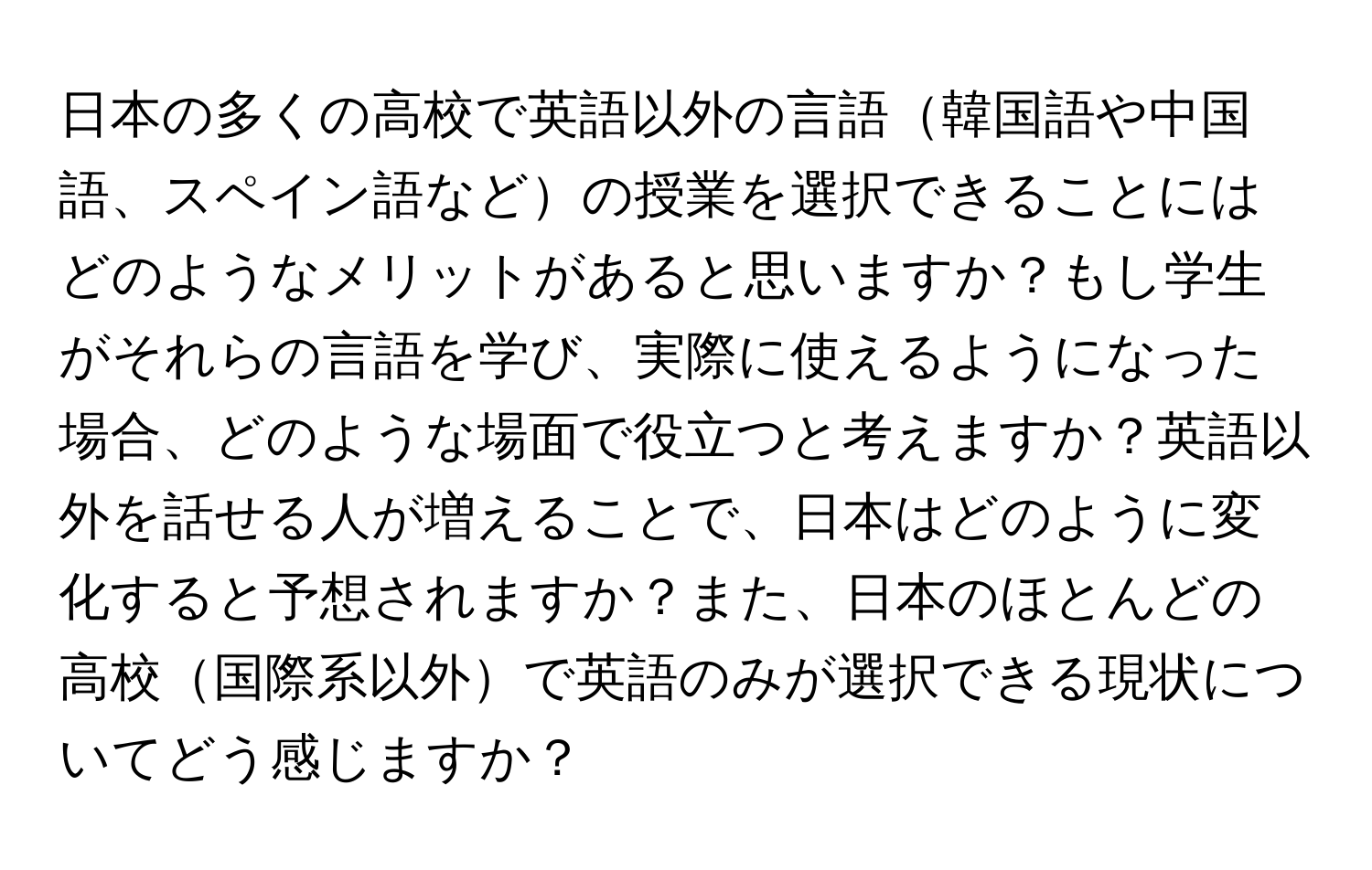 日本の多くの高校で英語以外の言語韓国語や中国語、スペイン語などの授業を選択できることにはどのようなメリットがあると思いますか？もし学生がそれらの言語を学び、実際に使えるようになった場合、どのような場面で役立つと考えますか？英語以外を話せる人が増えることで、日本はどのように変化すると予想されますか？また、日本のほとんどの高校国際系以外で英語のみが選択できる現状についてどう感じますか？