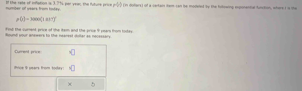 If the rate of inflation is 3.7% per year, the future price p(t) (in dollars) of a certain item can be modeled by the following exponential function, where / is the 
number of years from today.
p(t)=3000(1.037)^t
Find the current price of the item and the price 9 years from today. 
Round your answers to the nearest dollar as necessary. 
Current price: 
Price 9 years from today: