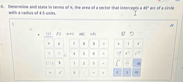 Determine and state in terms of π, the area of a sector that intercepts a 40° arc of a circle 
with a radius of 4.5 units. 
123 /() ∞≠E ABC
r ν 7 B 9 + " 
< > . 4 5 6 × 
□  
(□) 8 1 2 3 ∞
~ 
 +