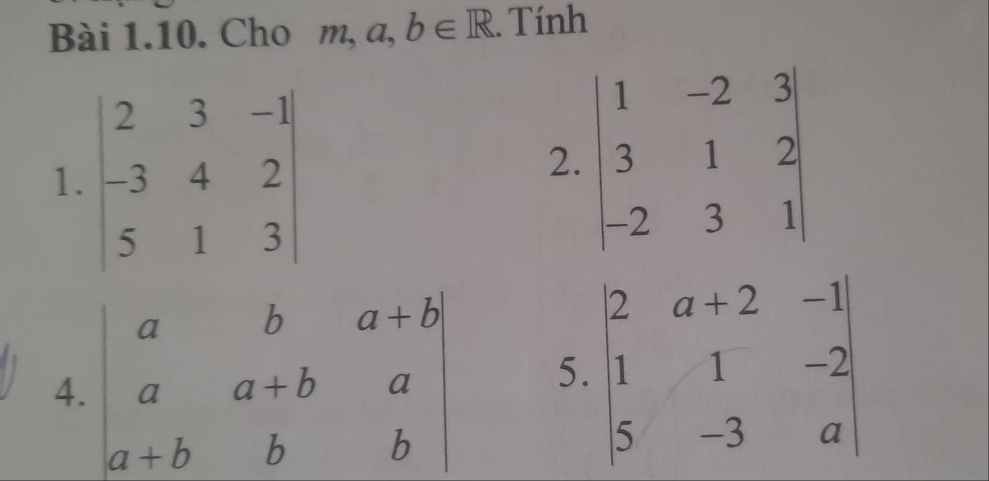 Cho m, a, b∈ R. Tính 
1. beginvmatrix 2&3&-1 -3&4&2 5&1&3endvmatrix
2. beginvmatrix 1&-2&3 3&1&2 -2&3&1endvmatrix
4. beginvmatrix a&b&a+b a&a+b&a a+b&bendvmatrix 5. beginvmatrix 2&a+2&-1 1&1&-2 5&-3&aendvmatrix