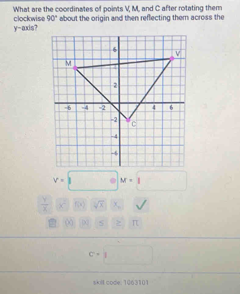 What are the coordinates of points V, M, and C after rotating them 
clockwise 90° about the origin and then reflecting them across the 
y-axis?
V=□ M=□
 Y/X  x^(2)) f(x) sqrt [11]x^((circ) □ ^circ) X_n
(X) |X S >
C'=□
skill code: 1063101