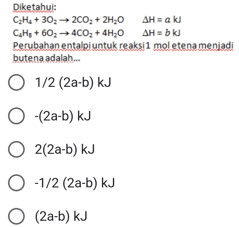 Diketahui:
C_2H_4+3O_2to 2CO_2+2H_2O Delta H=akJ
C_4H_8+6O_2to 4CO_2+4H_2O △ H=bkJ
Perubahan entalpi untuk reaksi 1 mol etena menjadi
butena adalah...
1/2(2a-b)kJ
-(2a-b)kJ
2(2a-b)kJ
-1/2(2a-b)kJ
(2a-b)kJ