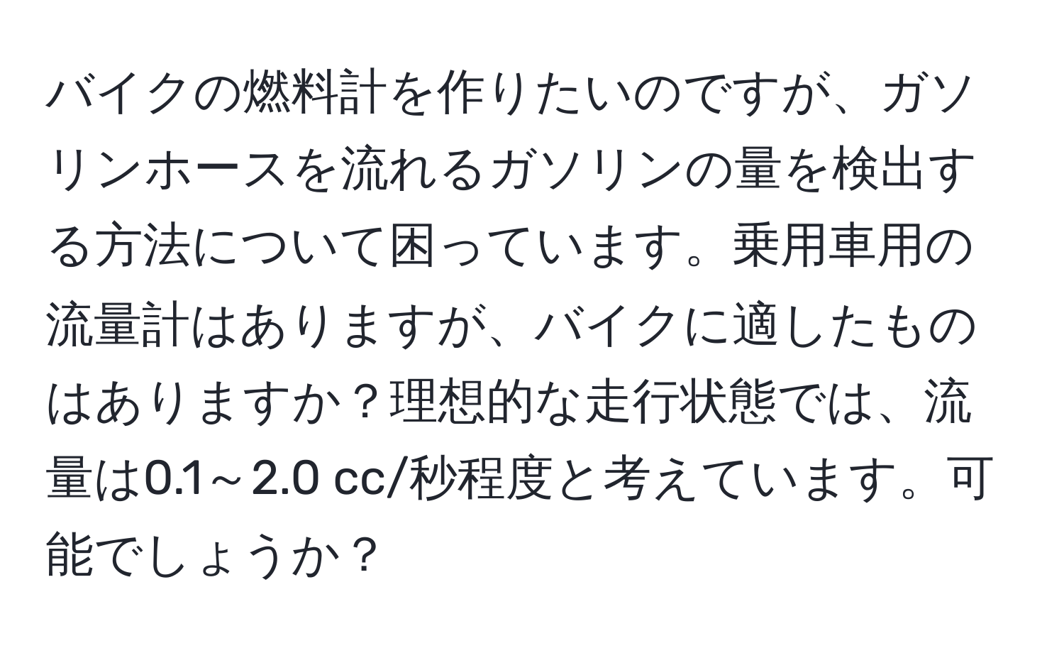 バイクの燃料計を作りたいのですが、ガソリンホースを流れるガソリンの量を検出する方法について困っています。乗用車用の流量計はありますが、バイクに適したものはありますか？理想的な走行状態では、流量は0.1～2.0 cc/秒程度と考えています。可能でしょうか？