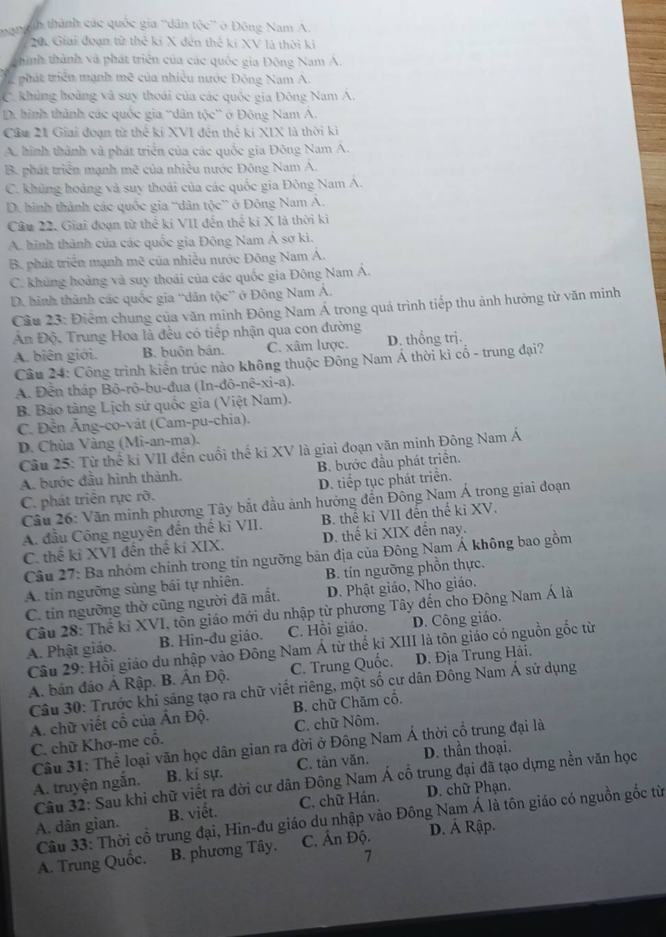 thạngth thành các quốc gia ''dân tộc'' ở Động Nam A.
201 Giai đoạn từ thể kỉ X đến thể ki XV là thời kì
chình thành và phát triển của các quốc gia Đông Nam A.
phát triển mạnh mẽ của nhiều nước Đông Nam A.
C. khủng hoàng và suy thoái của các quốc gia Đông Nam Á.
D. hình thành các quốc gia 'dân tộc' ở Đông Nam Á.
Câu 21 Giai đoạn từ thế ki XVI đến thế kí XIX là thời kì
A. hình thành và phát triển của các quốc gia Đông Nam Á.
B. phát triển mạnh mẽ của nhiều nước Đông Nam Á.
C. khủng hoàng và suy thoái của các quốc gia Đông Nam Á.
D. hình thành các quốc gia “dân tộc” ở Đông Nam Á.
Câu 22. Giai đoạn từ thể kỉ VII đến thể ki X là thời kì
A. hình thành của các quốc gia Đông Nam Á sơ kì.
B. phát triển mạnh mẽ của nhiều nước Đông Nam Á.
C. khủng hoàng và suy thoái của các quốc gia Đông Nam Á.
D. hình thành các quốc gia 'dân tộc” ở Đông Nam Á.
Cầu 23: Điểm chung của văn minh Đông Nam Á trong quá trình tiếp thu ảnh hưởng từ văn minh
n Độ. Trung Hoa là đều có tiếp nhận qua con đường
A. biên giới. B. buôn bán. C. xâm lược. D. thống trị.
Câu 24: Công trình kiến trúc nào không thuộc Đông Nam Á thời kì cổ - trung đại?
A. Đền tháp Bô-rô-bu-đua (In-đô-nê-xi-a).
B. Bảo tàng Lịch sử quốc gia (Việt Nam).
C. Đền Ăng-co-vát (Cam-pu-chia).
D. Chùa Vàng (Mi-an-ma).
Câu 25: Từ thể ki VII đến cuối thế ki XV là giai đoạn văn minh Đông Nam Á
A. bước đầu hình thành. B. bước đầu phát triển.
C. phát triển rực rỡ. D. tiếp tục phát triển.
Câu 26: Văn minh phương Tây bắt đầu ảnh hưởng đến Đông Nam Á trong giai đoạn
A. đầu Công nguyên đến thế ki VII. B. thế ki VII đến thế ki XV.
C. thế ki XVI đến thế ki XIX. D. thế ki XIX đến nay.
Câu 27: Ba nhóm chính trong tín ngưỡng bản địa của Đông Nam Á không bao gồm
A. tín ngưỡng sùng bái tự nhiên. B. tín ngưỡng phồn thực.
C. tín ngưỡng thờ cũng người đã mất. D. Phật giáo, Nho giáo.
Câu 28: Thế ki XVI, tôn giáo mới du nhập từ phương Tây đến cho Đông Nam Á là
A. Phật giáo. B. Hin-đu giáo. C. Hồi giáo. D. Công giáo.
Câu 29: Hồi giáo du nhập vào Đông Nam Á từ thế ki XIII là tôn giáo có nguồn gốc từ
A. bán đảo Á Rập. B. Ấn Độ. C. Trung Quốc. D. Địa Trung Hải.
Câu 30: Trước khi sáng tạo ra chữ viết riêng, một số cư dân Đông Nam Á sử dụng
A. chữ viết cổ của Ấn Độ. B. chữ Chăm cổ.
C. chữ Khơ-me cổ. C. chữ Nôm.
Câu 31: Thể loại văn học dân gian ra đời ở Đông Nam Á thời cổ trung đại là
A. truyện ngắn. B. kí sự. C. tản văn. D. thần thoại.
Câu 32: Sau khi chữ viết ra đời cư dân Đông Nam Á cổ trung đại đã tạo dựng nền văn học
A. dân gian. B. viết. C. chữ Hán. D. chữ Phạn.
Câu 33: Thời cổ trung đại, Hin-đu giáo du nhập vào Đông Nam Á là tôn giáo có nguồn gốc từ
A. Trung Quốc. B. phương Tây. C. Ấn Độ. D. Ả Rập.
1