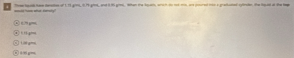 Thee lquids have densties of 1.15 ghmL, 0.79 gimL, and 0.95 gihmL. When the liquids, which do not mix, are poured into a graduated cylnder, the liquid at the tep
would have what densty?
Ö 0.79 giml
① 1.15 giml
1.08 piml.
② 035 g/ml.