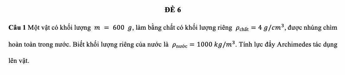 ĐÈ 6 
Câu 1 Một vật có khối lượng m=600g , làm bằng chất có khối lượng riêng rho _chat=4g/cm^3 , được nhúng chìm 
hoàn toàn trong nước. Biết khối lượng riêng của nước là rho _nurdc=1000kg/m^3. Tính lực đầy Archimedes tác dụng 
lên vật.