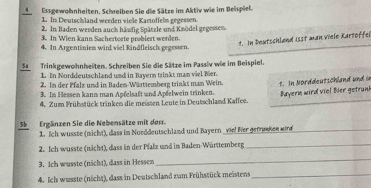 Essgewohnheiten. Schreiben Sie die Sätze im Aktiv wie im Beispiel. 
1. In Deutschland werden viele Kartoffeln gegessen. 
2. In Baden werden auch häufig Spätzle und Knödel gegessen. 
3. In Wien kann Sachertorte probiert werden. 
1. In Deutschland isst man viele Kartoffel 
4. In Argentinien wird viel Rindfleisch gegessen. 
5aTrinkgewohnheiten. Schreiben Sie die Sätze im Passiv wie im Beispiel. 
1. In Norddeutschland und in Bayern trinkt man viel Bier. 
2. In der Pfalz und in Baden-Württemberg trinkt man Wein. 
1. In Norddeutschland und in 
3. In Hessen kann man Apfelsaft und Apfelwein trinken. 
4. Zum Frühstück trinken die meisten Leute in Deutschland Kaffee. Bayern wird viel Bier getrunk 
5bErgänzen Sie die Nebensätze mit dass. 
1. Ich wusste (nicht), dass in Norddeutschland und Bayern viel Bier getrunken wird_ 
2. Ich wusste (nicht), dass in der Pfalz und in Baden-Württemberg_ 
3. Ich wusste (nicht), dass in Hessen 
_ 
4. Ich wusste (nicht), dass in Deutschland zum Frühstück meistens_